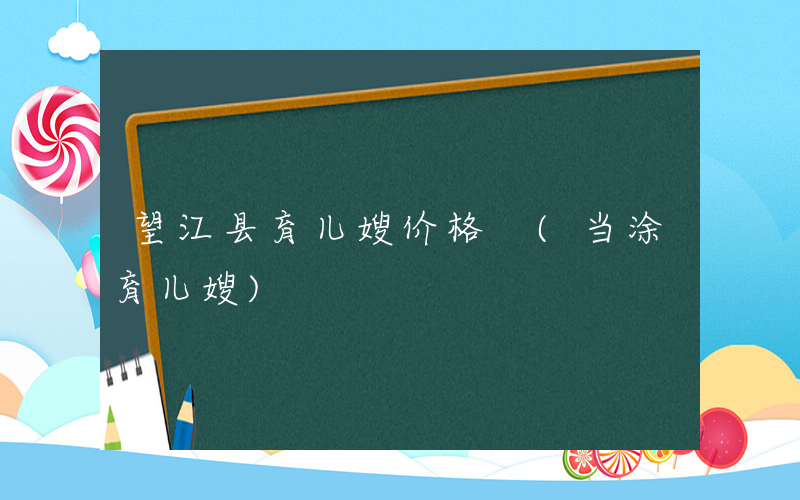 望江县育儿嫂价格 (当涂育儿嫂)